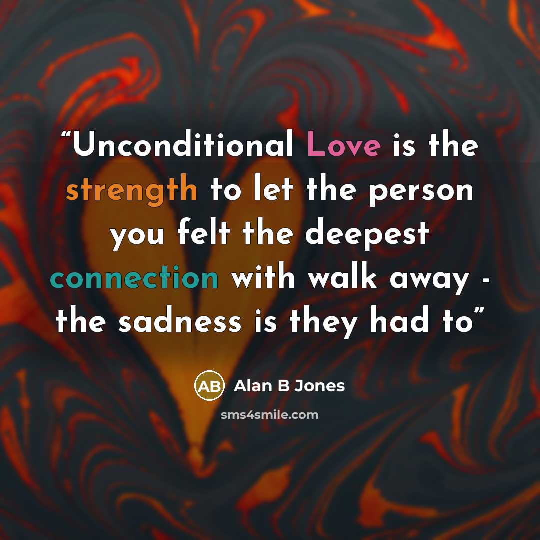 “Unconditional Love is the strength to let the person you felt the deepest connection with walk away - the sadness is they had to” quote by Alan B Jones