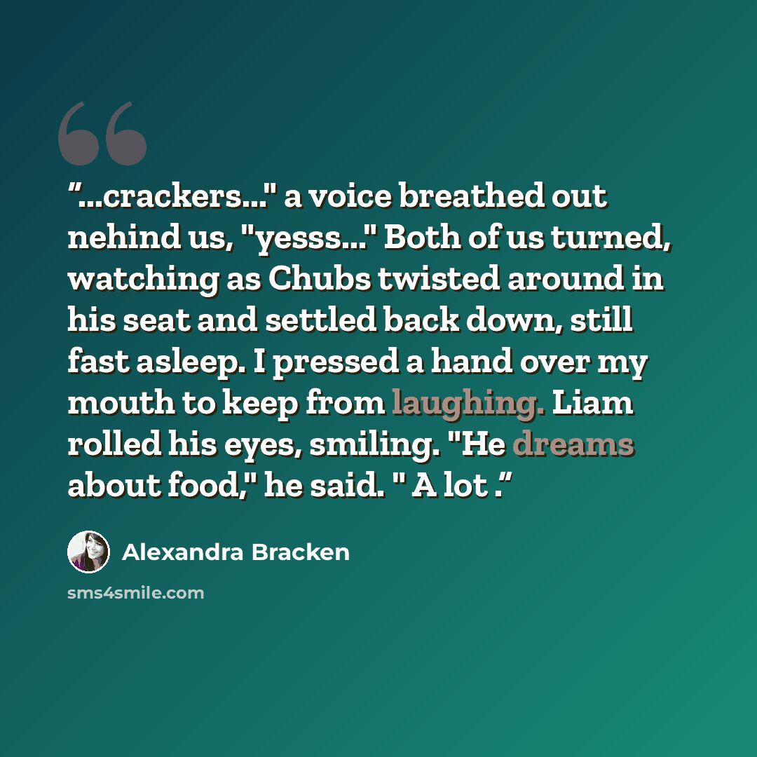 “...crackers..." a voice breathed out nehind us, "yesss..." Both of us turned, watching as Chubs twisted around in his seat and settled back down, still fast asleep. I pressed a hand over my mouth to keep from laughing. Liam rolled his eyes, smiling. "He dreams about food," he said. " A lot .” quote by Alexandra Bracken