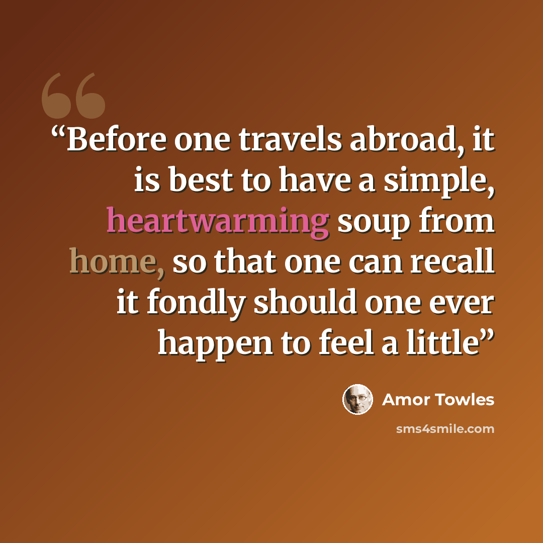 “Before one travels abroad, it is best to have a simple, heartwarming soup from home, so that one can recall it fondly should one ever happen to feel a little” quote by Amor Towles
