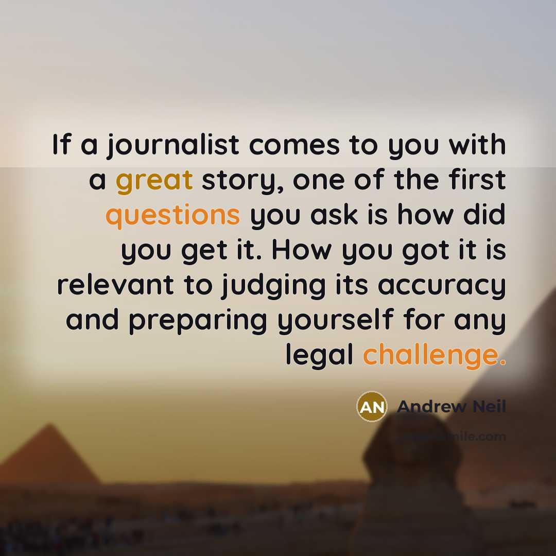 “If a journalist comes to you with a great story, one of the first questions you ask is how did you get it. How you got it is relevant to judging its accuracy and preparing yourself for any legal challenge.” quote by Andrew Neil