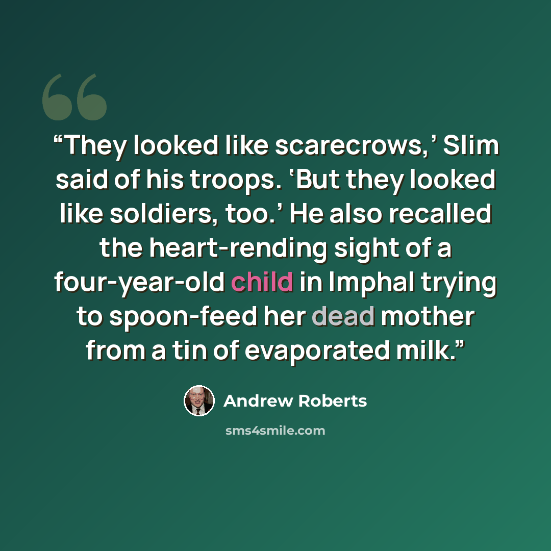 “They looked like scarecrows,’ Slim said of his troops. ‘But they looked like soldiers, too.’ He also recalled the heart-rending sight of a four-year-old child in Imphal trying to spoon-feed her dead mother from a tin of evaporated milk.” quote by Andrew Roberts