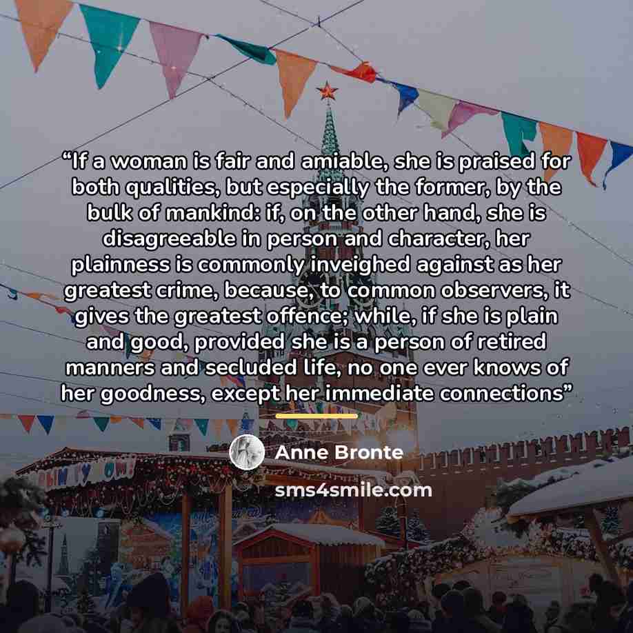 “If a woman is fair and amiable, she is praised for both qualities, but especially the former, by the bulk of mankind: if, on the other hand, she is disagreeable in person and character, her plainness is commonly inveighed against as her greatest crime, because, to common observers, it gives the…” quote by Anne Brontë