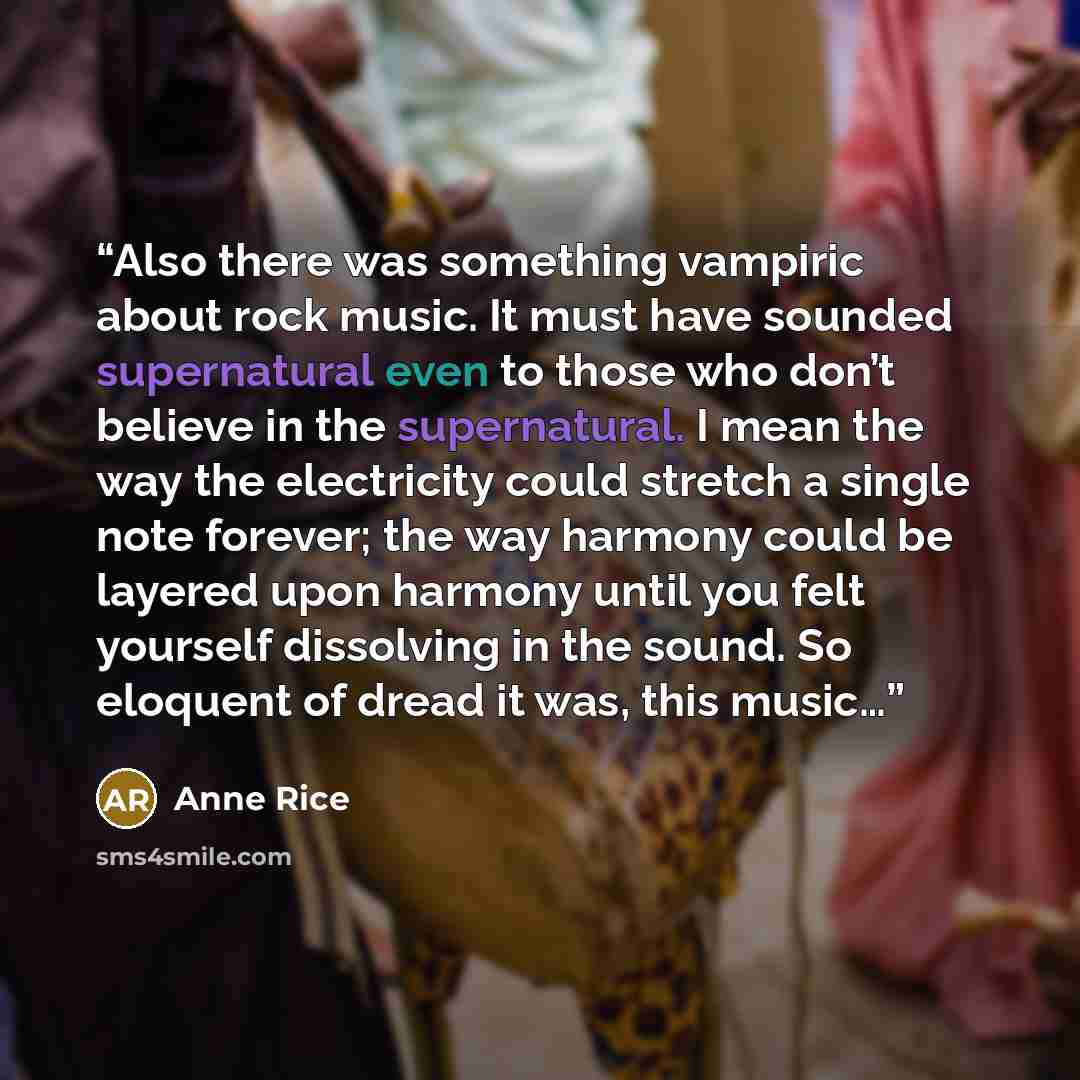 “Also there was something vampiric about rock music. It must have sounded supernatural even to those who don’t believe in the supernatural. I mean the way the electricity could stretch a single note forever; the way harmony could be layered upon harmony until you felt yourself dissolving in the…” quote by Anne Rice