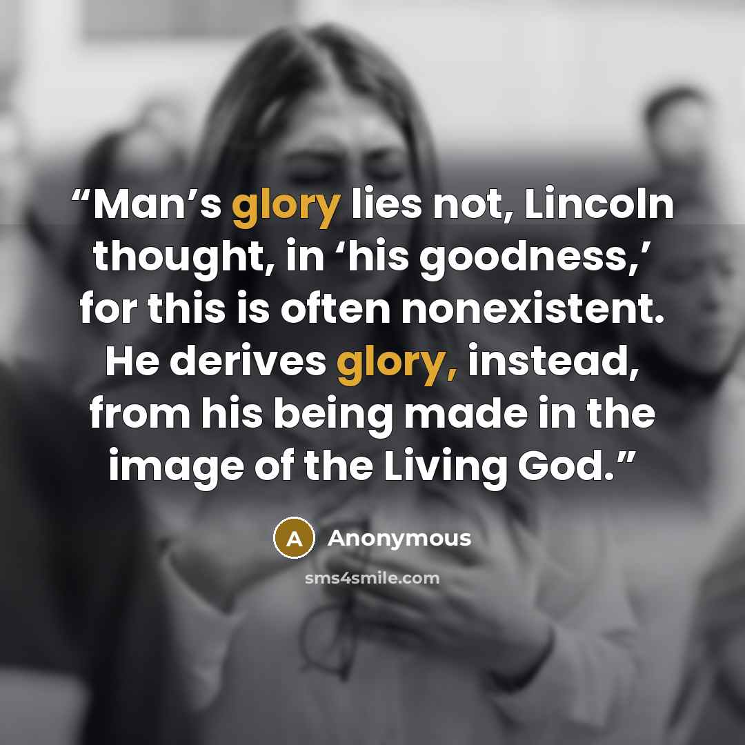 “Man’s glory lies not, Lincoln thought, in ‘his goodness,’ for this is often nonexistent. He derives glory, instead, from his being made in the image of the Living God.” quote by Anonymous