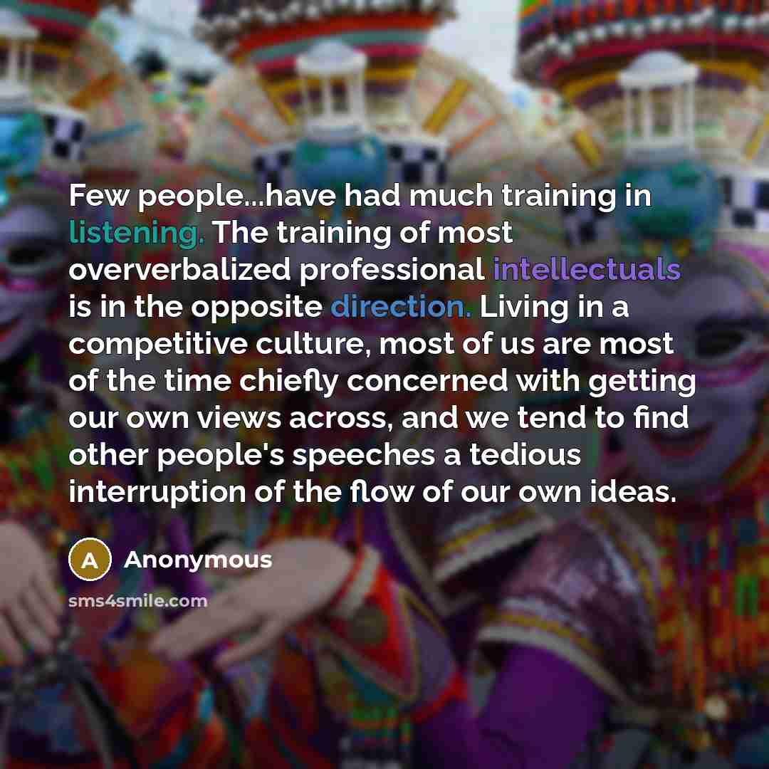 “Few people...have had much training in listening. The training of most oververbalized professional intellectuals is in the opposite direction. Living in a competitive culture, most of us are most of the time chiefly concerned with getting our own views across, and we tend to find other people's…” quote by Anonymous