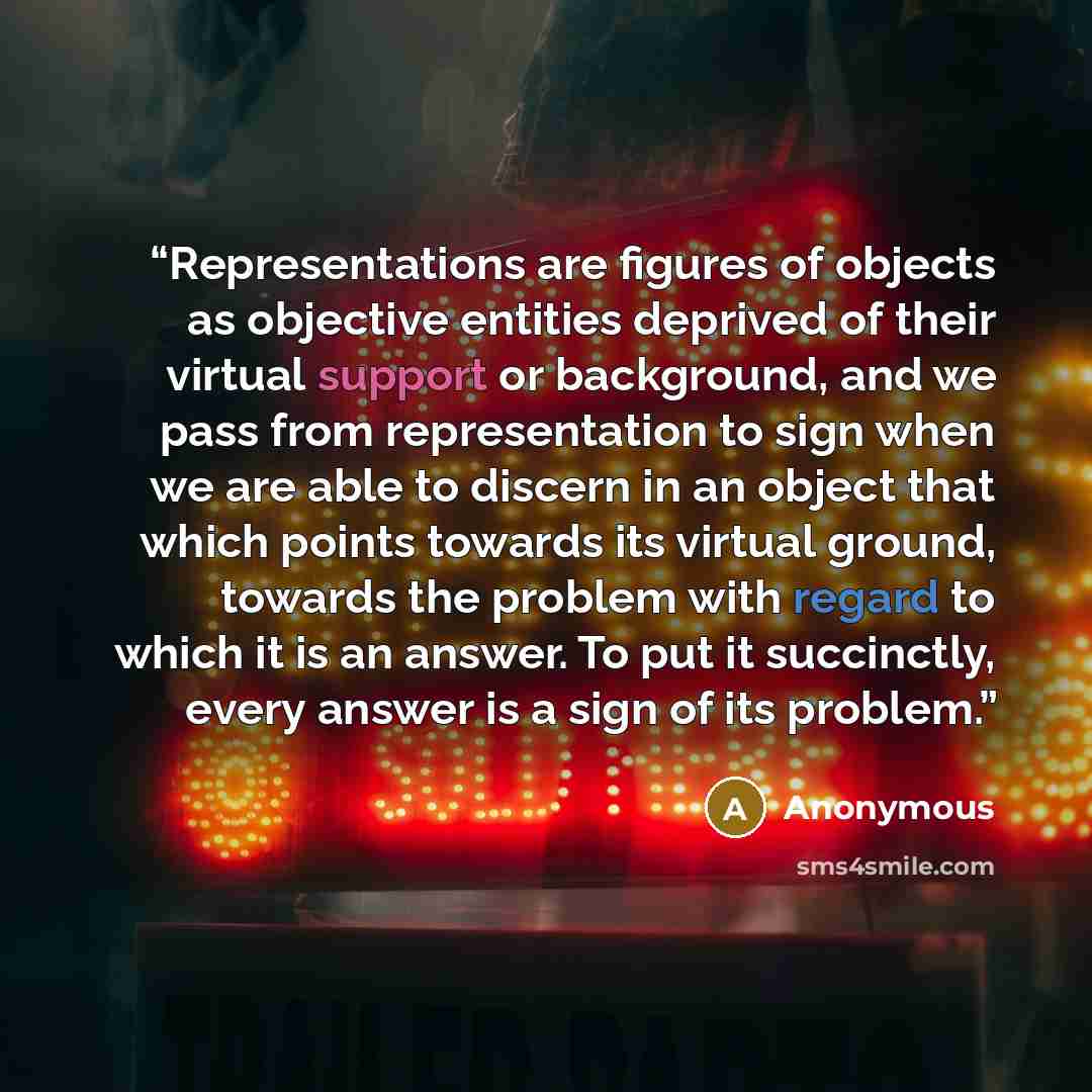 “Representations are figures of objects as objective entities deprived of their virtual support or background, and we pass from representation to sign when we are able to discern in an object that which points towards its virtual ground, towards the problem with regard to which it is an answer. To…” quote by Anonymous