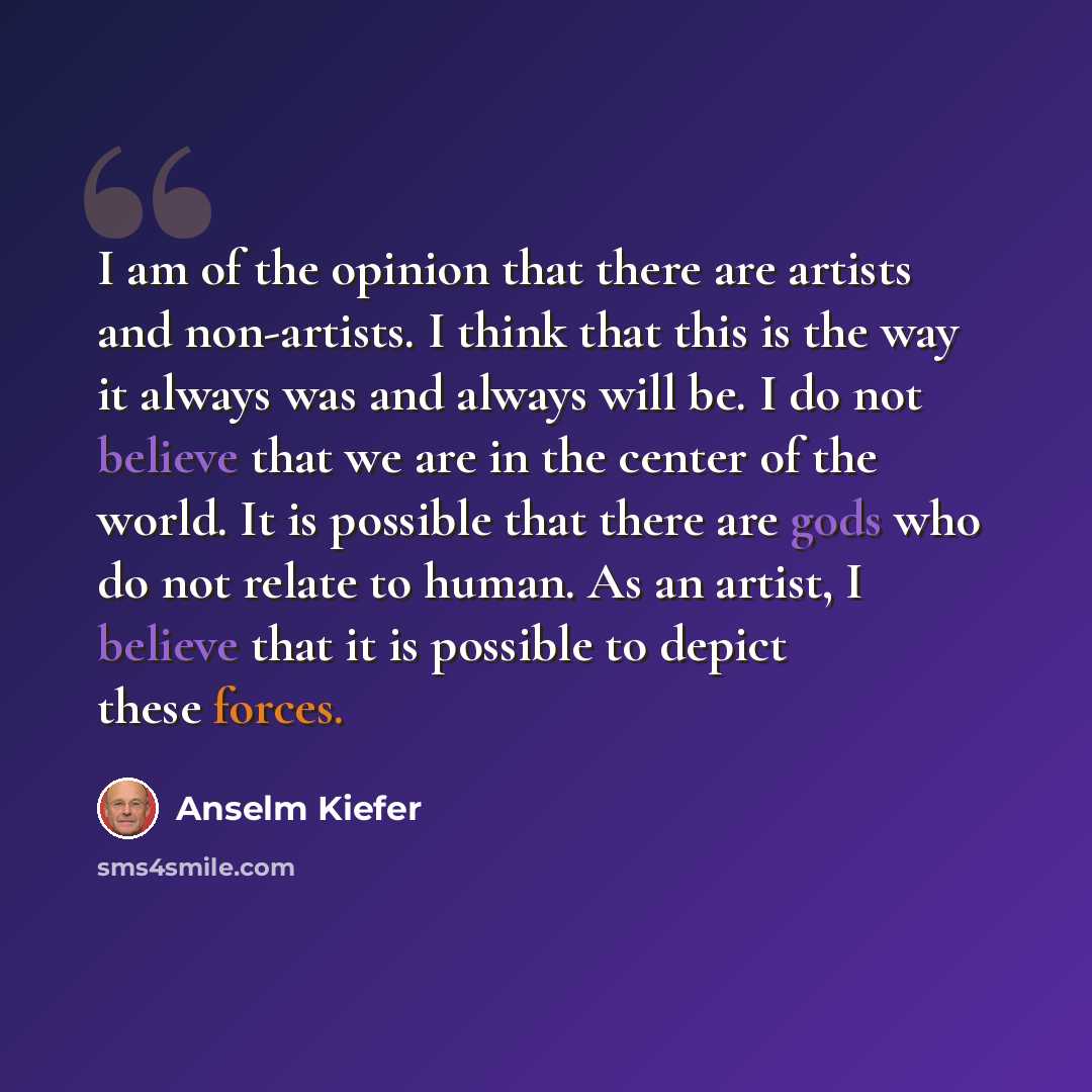 “I am of the opinion that there are artists and non-artists. I think that this is the way it always was and always will be. I do not believe that we are in the center of the world. It is possible that there are gods who do not relate to human. As an artist, I believe that it is possible to depict…” quote by Anselm Kiefer