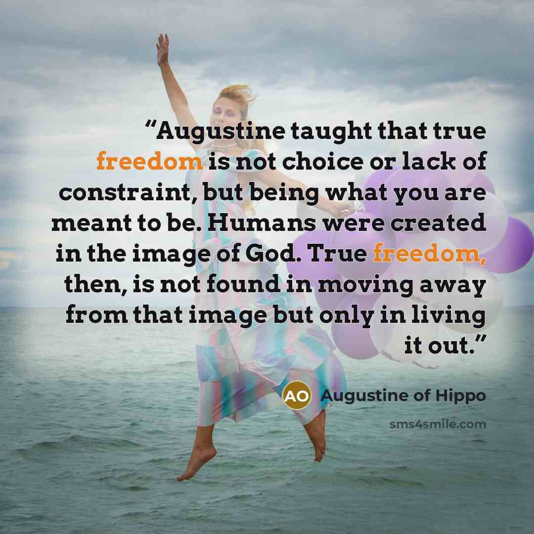 “Augustine taught that true freedom is not choice or lack of constraint, but being what you are meant to be. Humans were created in the image of God. True freedom, then, is not found in moving away from that image but only in living it out.” quote by Augustine of Hippo