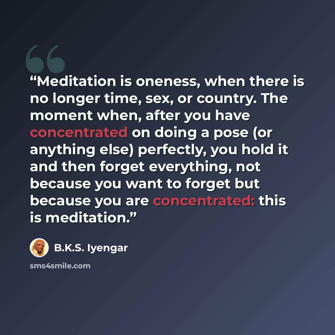 “Meditation is oneness, when there is no longer time, sex, or country. The moment when, after you have concentrated on doing a pose (or anything else) perfectly, you hold it and then forget everything, not because you want to forget but because you are concentrated: this is meditation.” quote by B.K.S. Iyengar