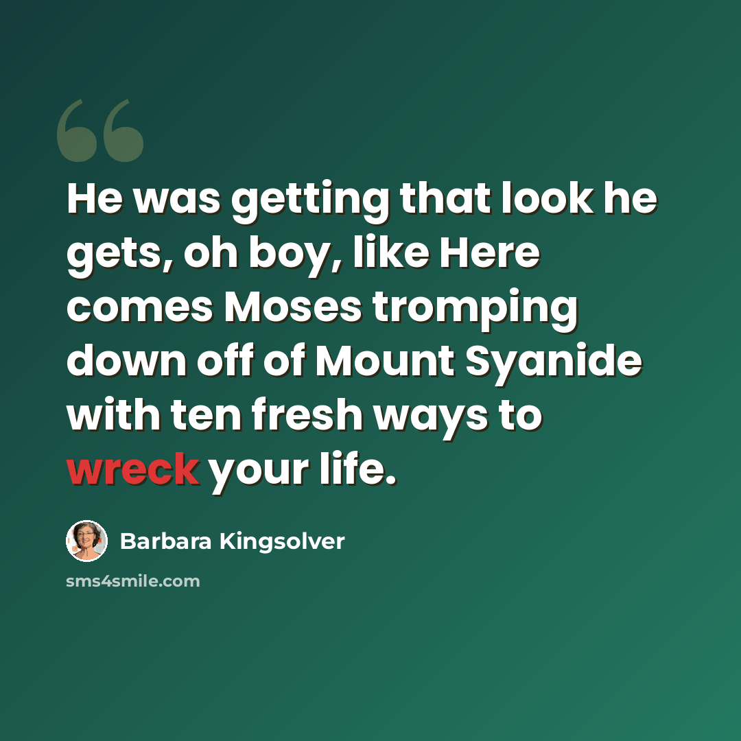 “He was getting that look he gets, oh boy, like Here comes Moses tromping down off of Mount Syanide with ten fresh ways to wreck your life.” quote by Barbara Kingsolver