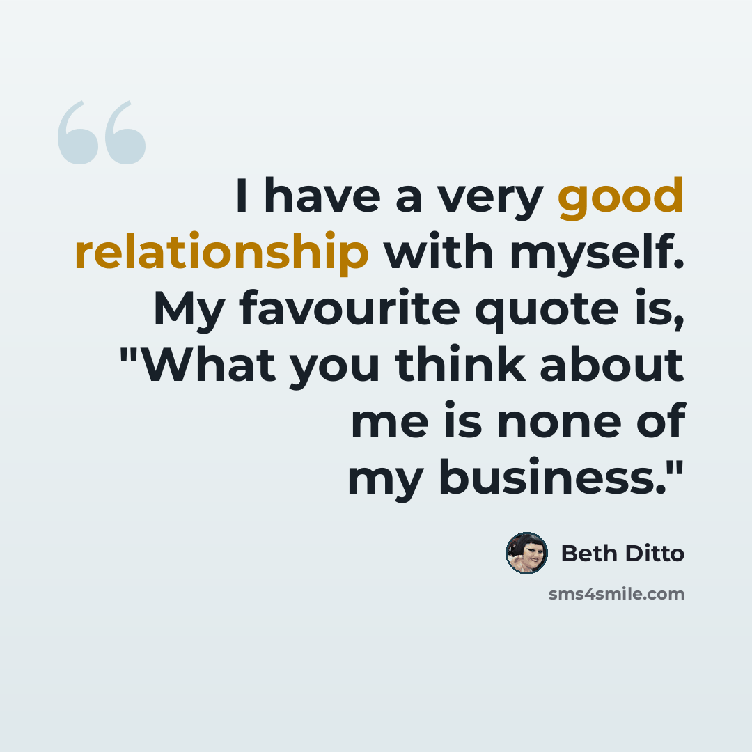 “I have a very good relationship with myself. My favourite quote is, "What you think about me is none of my business."” quote by Beth Ditto