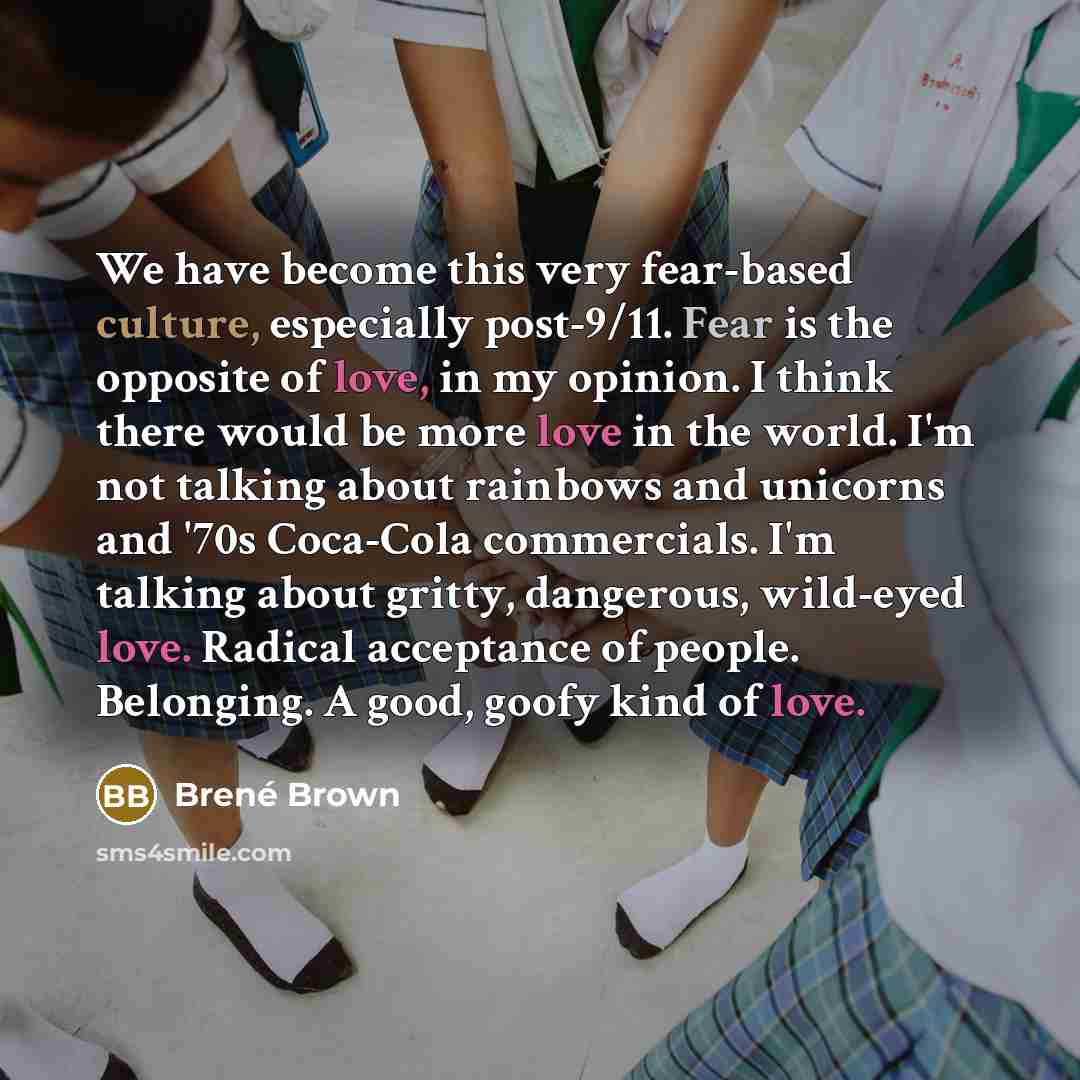 “We have become this very fear-based culture, especially post-9/11. Fear is the opposite of love, in my opinion. I think there would be more love in the world. I'm not talking about rainbows and unicorns and '70s Coca-Cola commercials. I'm talking about gritty, dangerous, wild-eyed love. Radical…” quote by Brené Brown