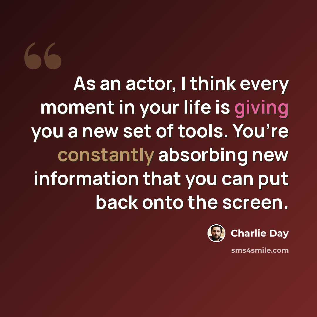 “As an actor, I think every moment in your life is giving you a new set of tools. You’re constantly absorbing new information that you can put back onto the screen.” quote by Charlie Day