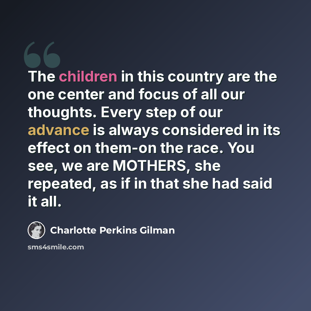 “The children in this country are the one center and focus of all our thoughts. Every step of our advance is always considered in its effect on them-on the race. You see, we are MOTHERS, she repeated, as if in that she had said it all.” quote by Charlotte Perkins Gilman