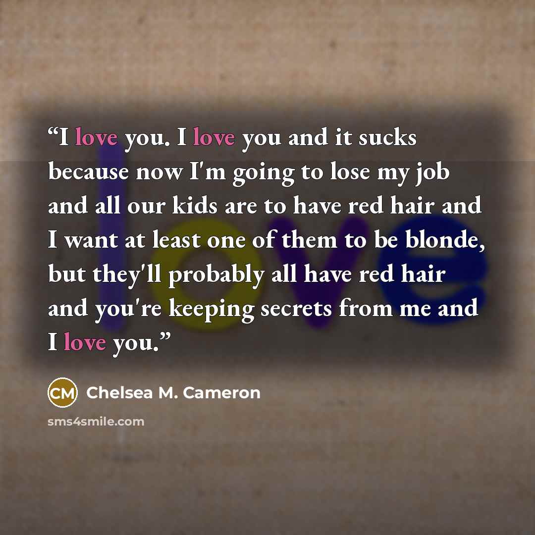“I love you. I love you and it sucks because now I'm going to lose my job and all our kids are to have red hair and I want at least one of them to be blonde, but they'll probably all have red hair and you're keeping secrets from me and I love you.” quote by Chelsea M. Cameron