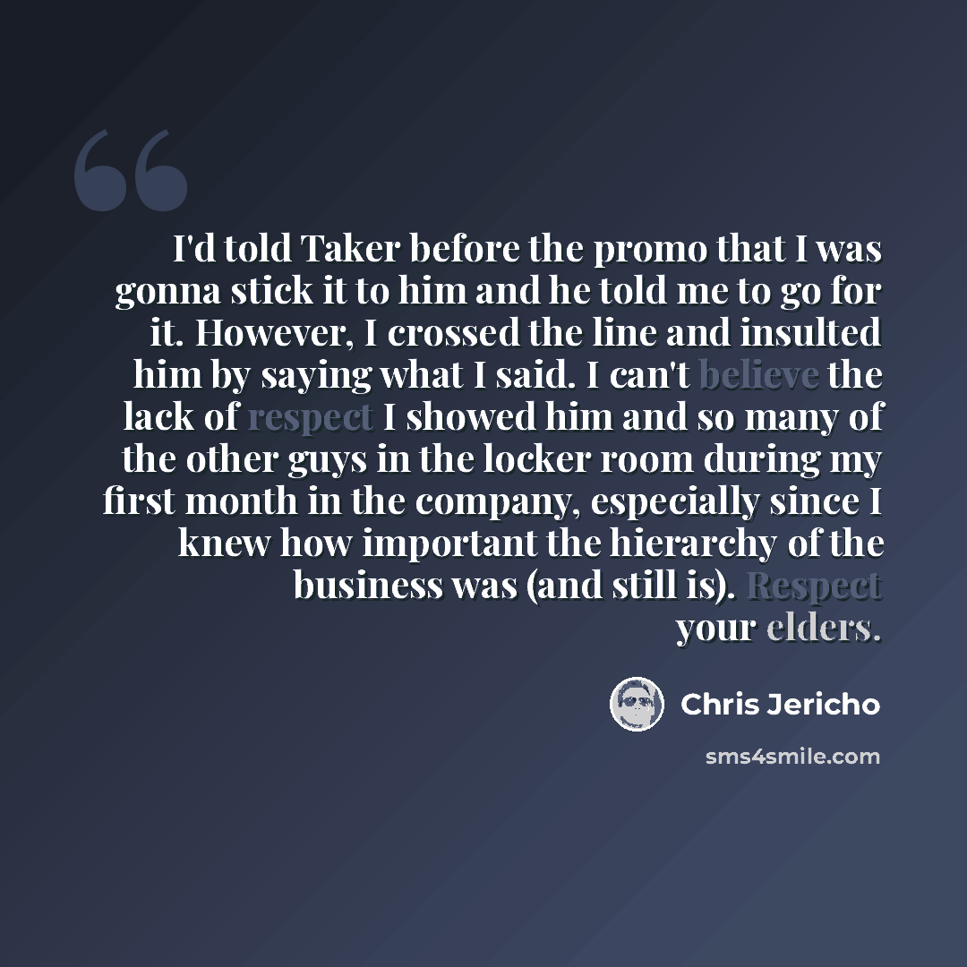 “I'd told Taker before the promo that I was gonna stick it to him and he told me to go for it. However, I crossed the line and insulted him by saying what I said. I can't believe the lack of respect I showed him and so many of the other guys in the locker room during my first month in the company…” quote by Chris Jericho