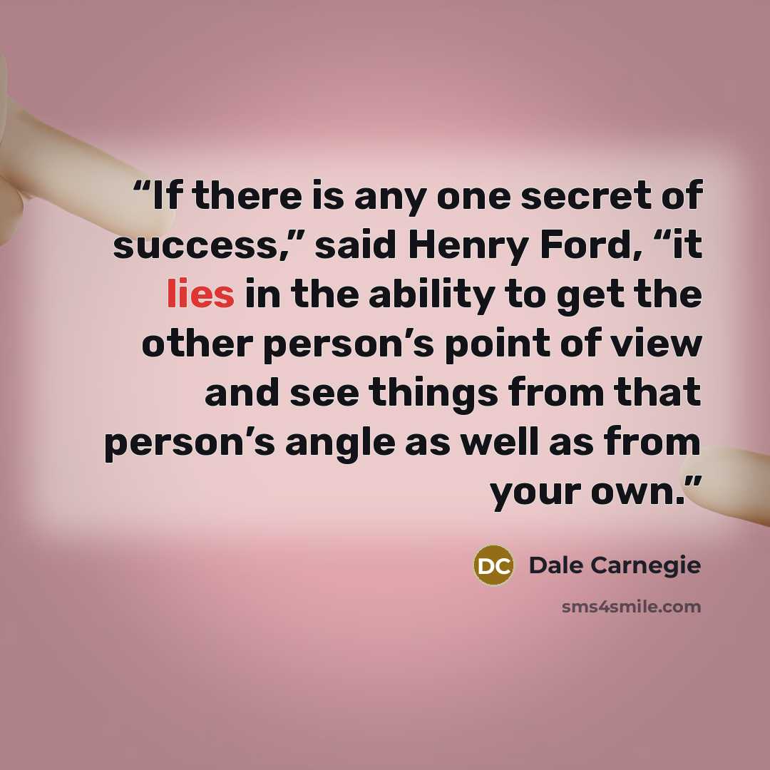 “If there is any one secret of success,” said Henry Ford, “it lies in the ability to get the other person’s point of view and see things from that person’s angle as well as from your own.” quote by Dale Carnegie