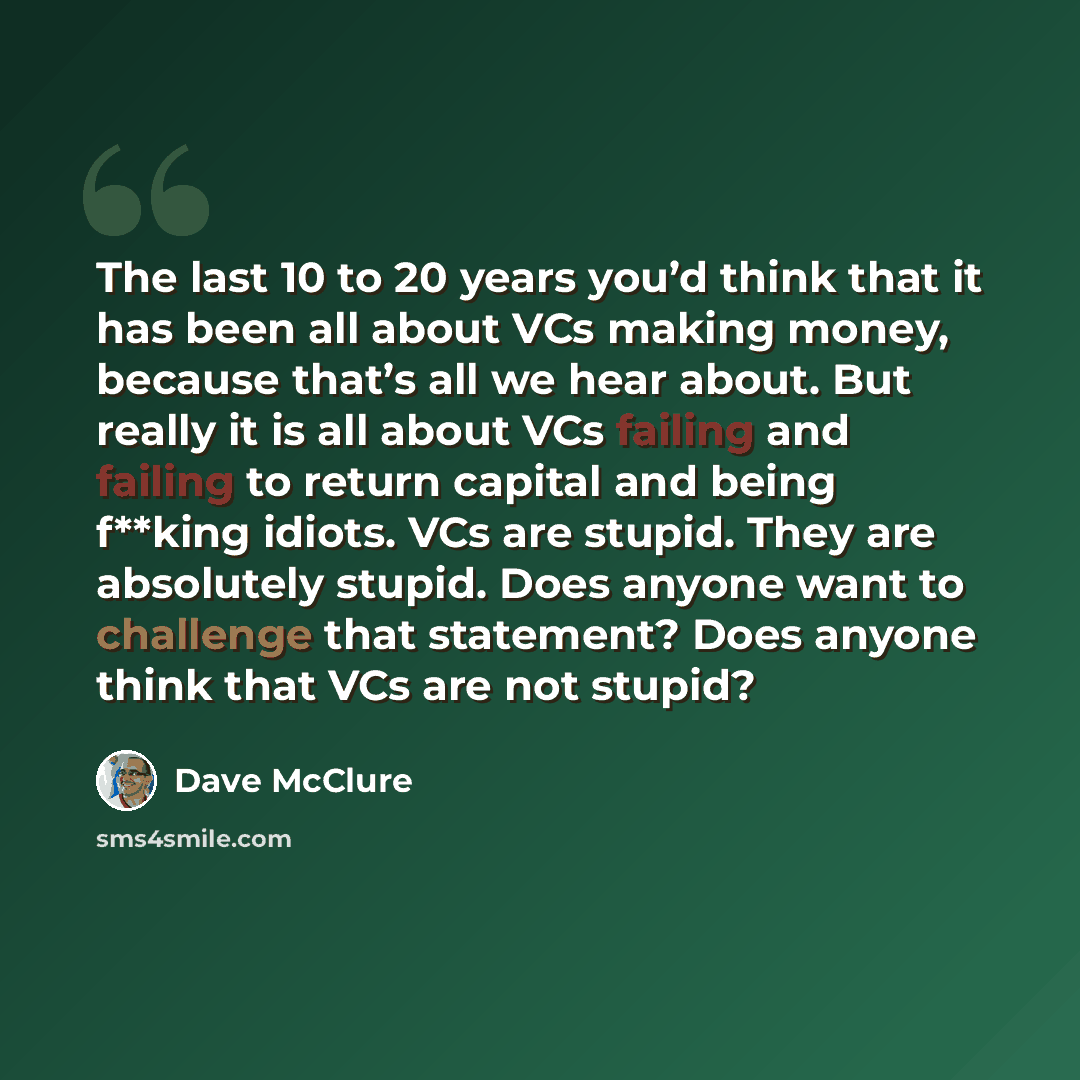 “The last 10 to 20 years you’d think that it has been all about VCs making money, because that’s all we hear about. But really it is all about VCs failing and failing to return capital and being f**king idiots. VCs are stupid. They are absolutely stupid. Does anyone want to challenge that…” quote by Dave McClure