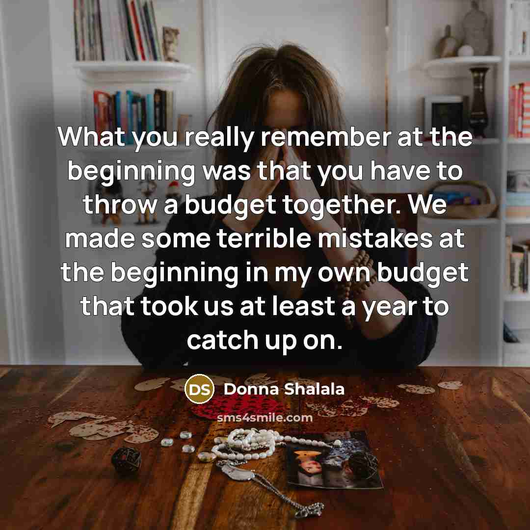 “What you really remember at the beginning was that you have to throw a budget together. We made some terrible mistakes at the beginning in my own budget that took us at least a year to catch up on.” quote by Donna Shalala
