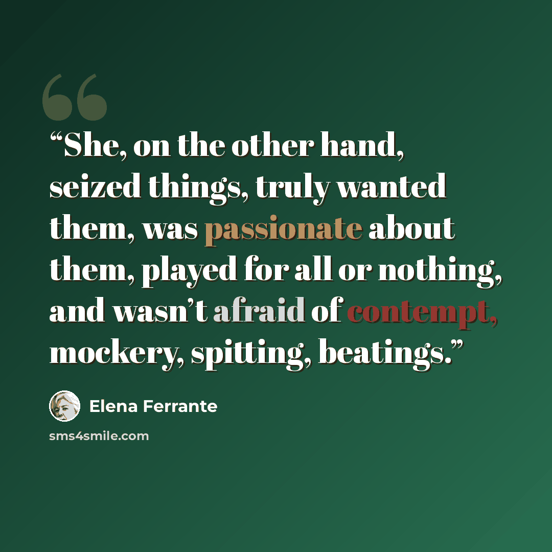 “She, on the other hand, seized things, truly wanted them, was passionate about them, played for all or nothing, and wasn’t afraid of contempt, mockery, spitting, beatings.” quote by Elena Ferrante