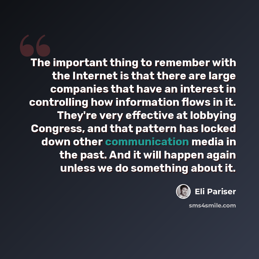 “The important thing to remember with the Internet is that there are large companies that have an interest in controlling how information flows in it. They're very effective at lobbying Congress, and that pattern has locked down other communication media in the past. And it will happen again unless…” quote by Eli Pariser