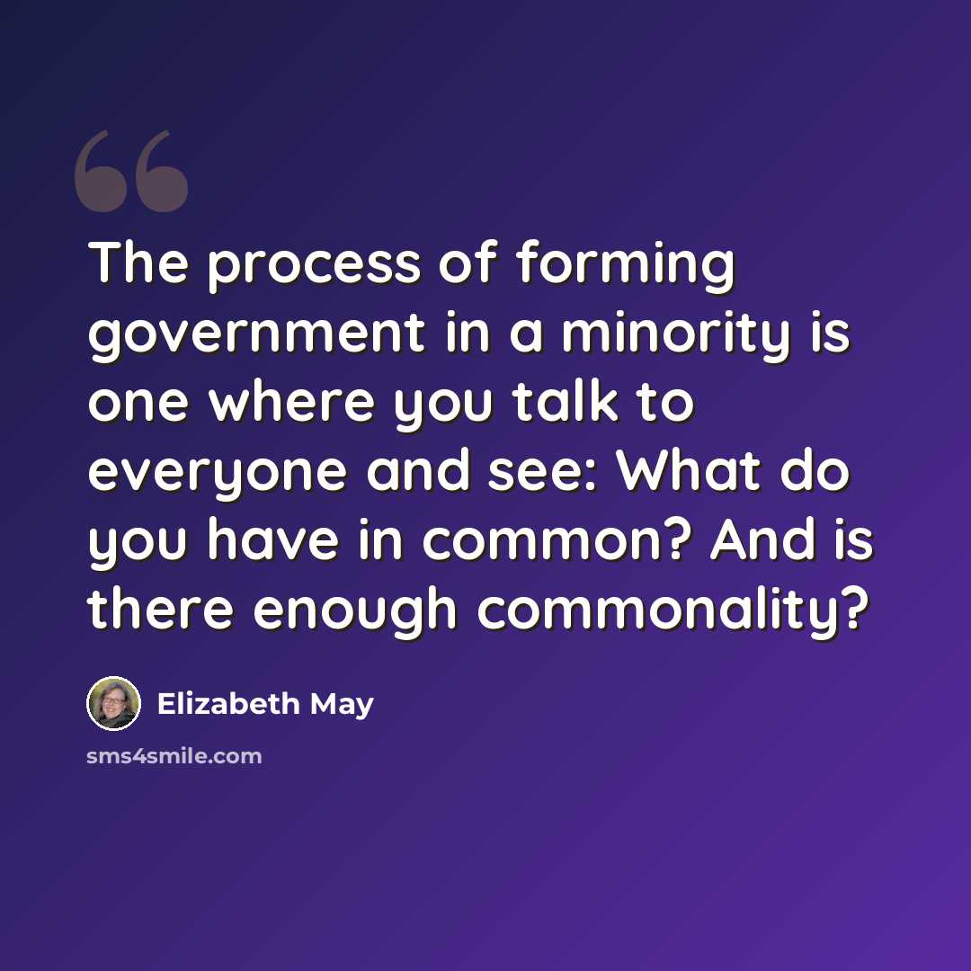 “The process of forming government in a minority is one where you talk to everyone and see: What do you have in common? And is there enough commonality?” quote by Elizabeth May