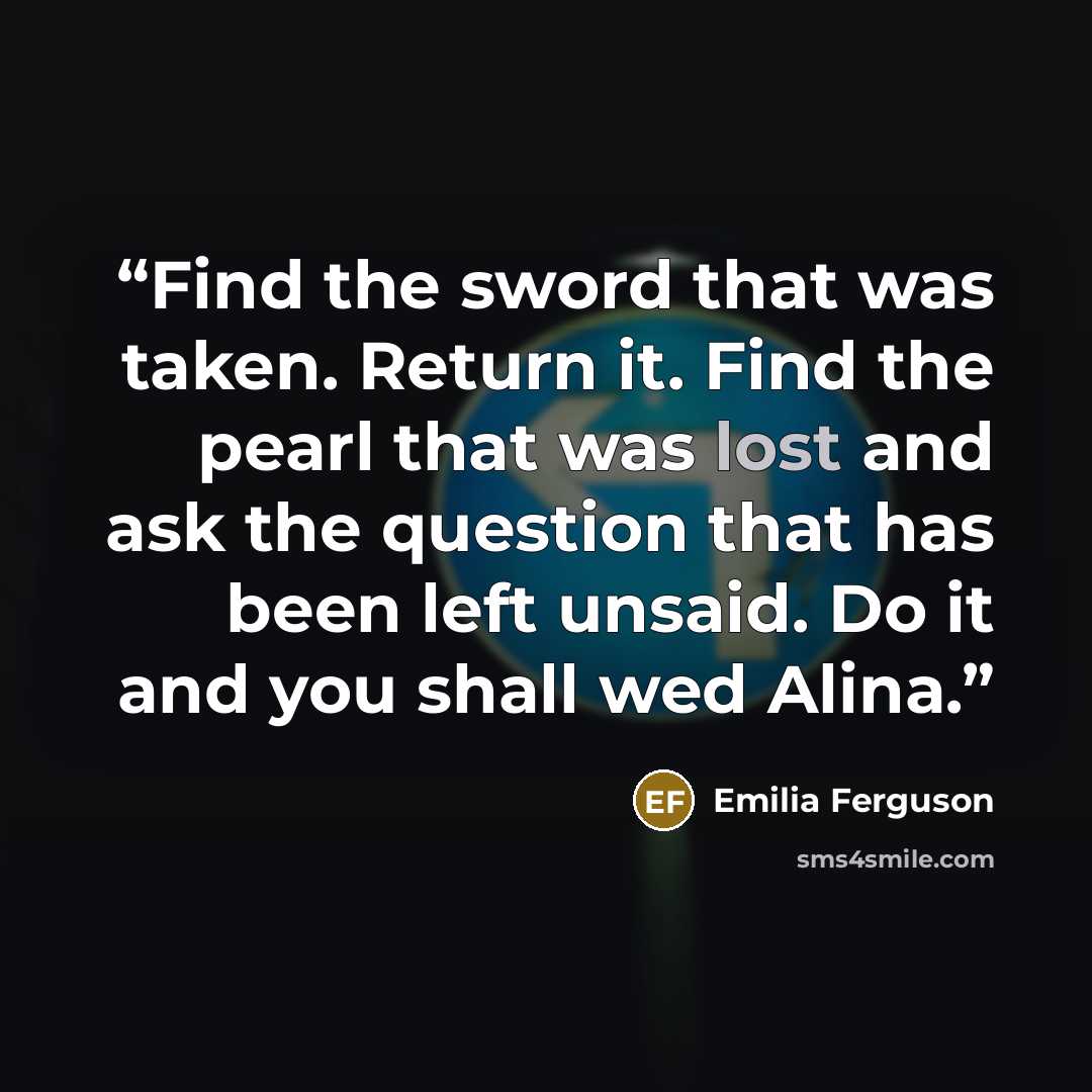 “Find the sword that was taken. Return it. Find the pearl that was lost and ask the question that has been left unsaid. Do it and you shall wed Alina.” quote by Emilia Ferguson