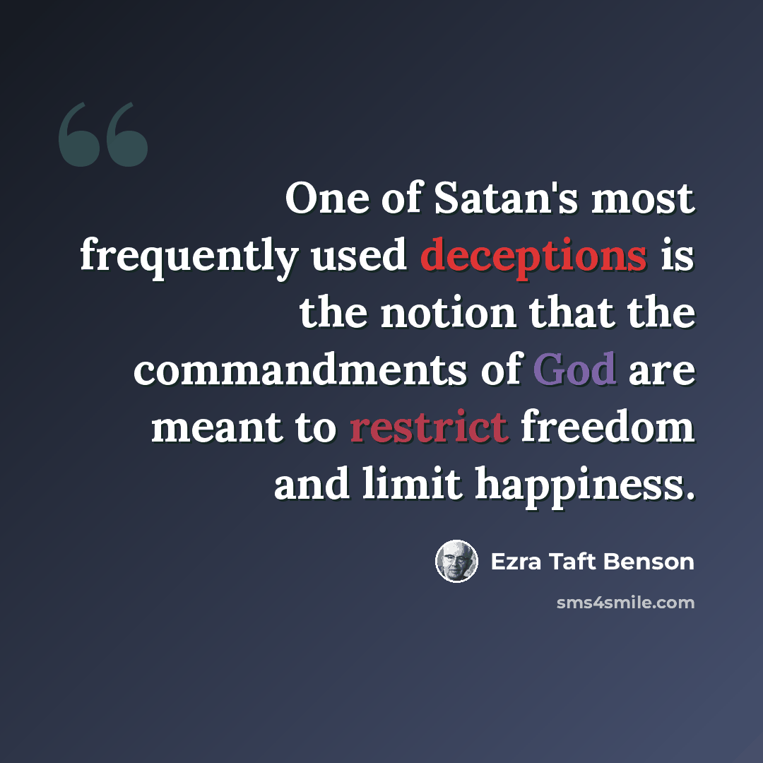 “One of Satan's most frequently used deceptions is the notion that the commandments of God are meant to restrict freedom and limit happiness.” quote by Ezra Taft Benson