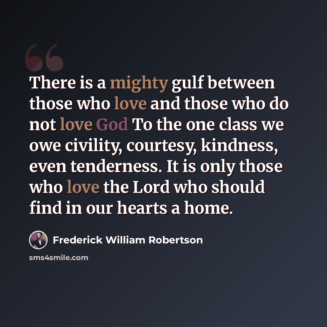 “There is a mighty gulf between those who love and those who do not love God To the one class we owe civility, courtesy, kindness, even tenderness. It is only those who love the Lord who should find in our hearts a home.” quote by Frederick William Robertson