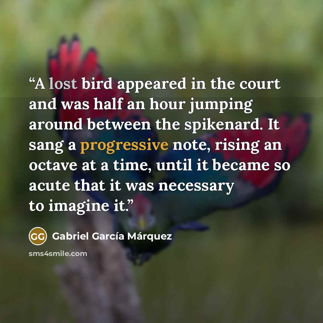 “A lost bird appeared in the court and was half an hour jumping around between the spikenard. It sang a progressive note, rising an octave at a time, until it became so acute that it was necessary to imagine it.” quote by Gabriel García Márquez