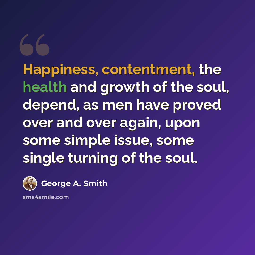 “Happiness, contentment, the health and growth of the soul, depend, as men have proved over and over again, upon some simple issue, some single turning of the soul.” quote by George A. Smith