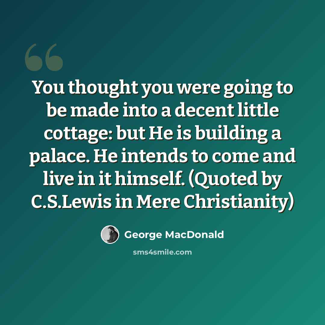 “You thought you were going to be made into a decent little cottage: but He is building a palace. He intends to come and live in it himself. (Quoted by C.S.Lewis in Mere Christianity)” quote by George MacDonald