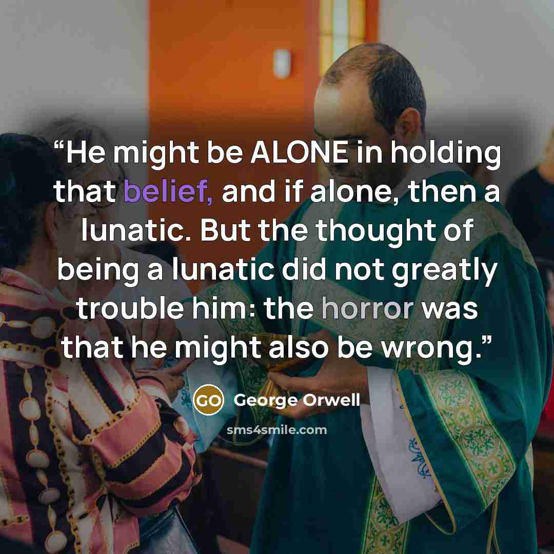 “He might be ALONE in holding that belief, and if alone, then a lunatic. But the thought of being a lunatic did not greatly trouble him: the horror was that he might also be wrong.” quote by George Orwell