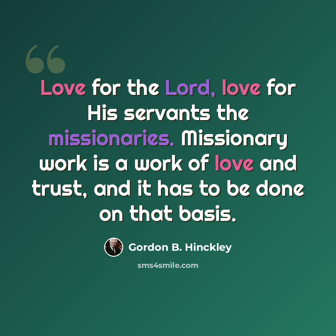 “Love for the Lord, love for His servants the missionaries. Missionary work is a work of love and trust, and it has to be done on that basis.” quote by Gordon B. Hinckley