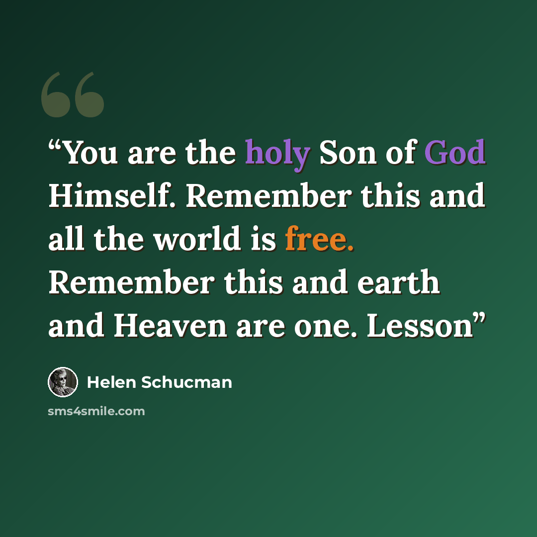 “You are the holy Son of God Himself. Remember this and all the world is free. Remember this and earth and Heaven are one. Lesson” quote by Helen Schucman