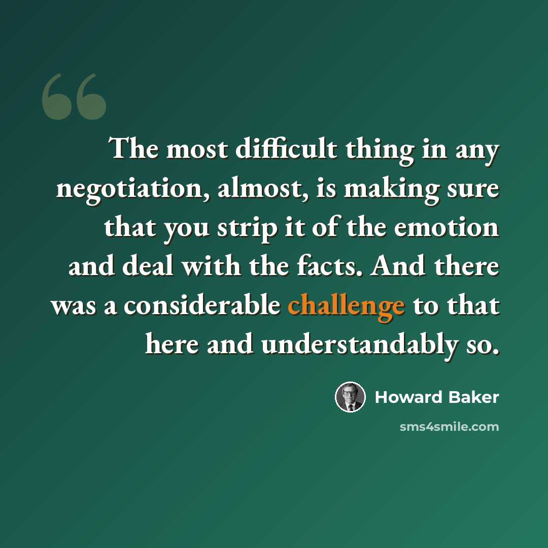 “The most difficult thing in any negotiation, almost, is making sure that you strip it of the emotion and deal with the facts. And there was a considerable challenge to that here and understandably so.” quote by Howard Baker