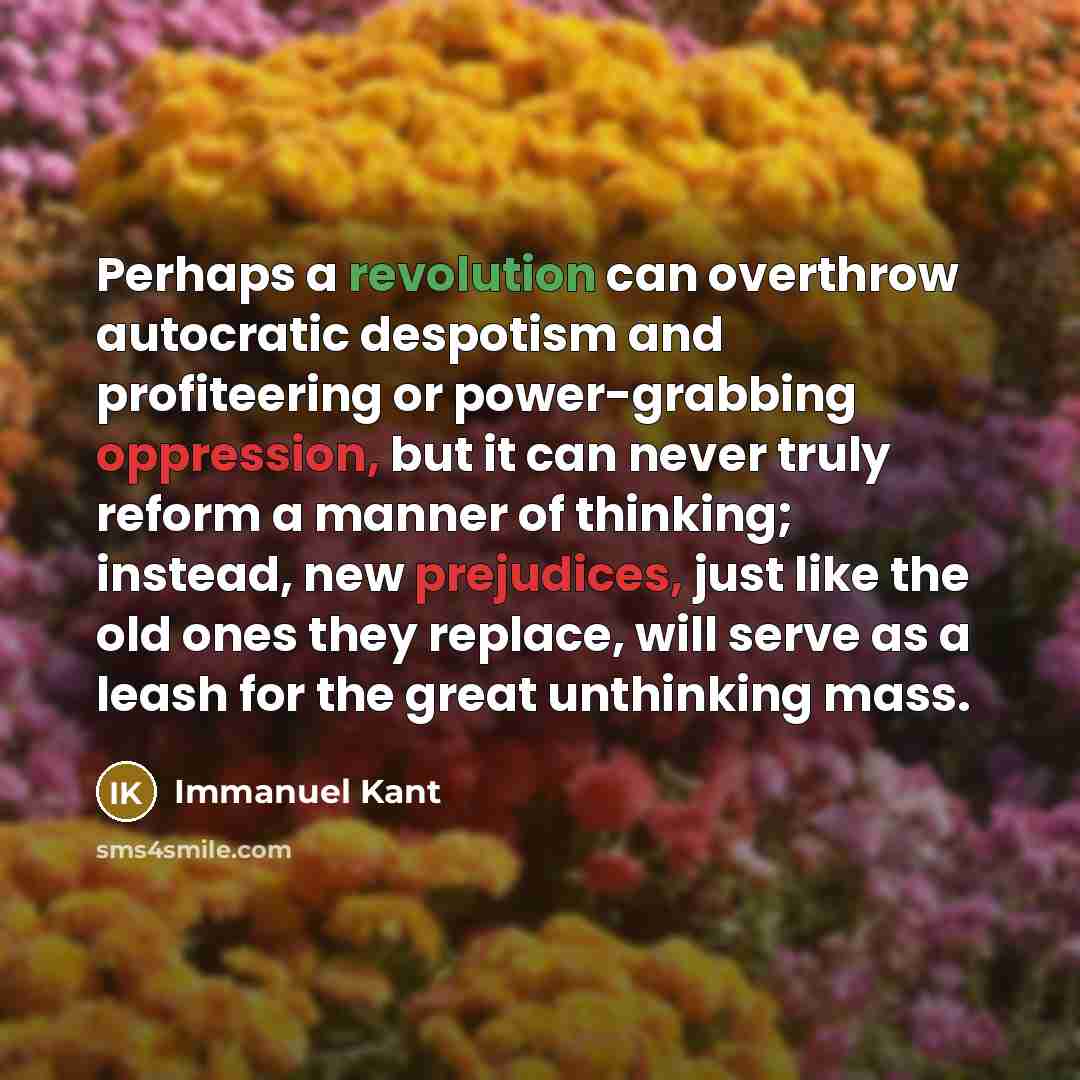 “Perhaps a revolution can overthrow autocratic despotism and profiteering or power-grabbing oppression, but it can never truly reform a manner of thinking; instead, new prejudices, just like the old ones they replace, will serve as a leash for the great unthinking mass.” quote by Immanuel Kant