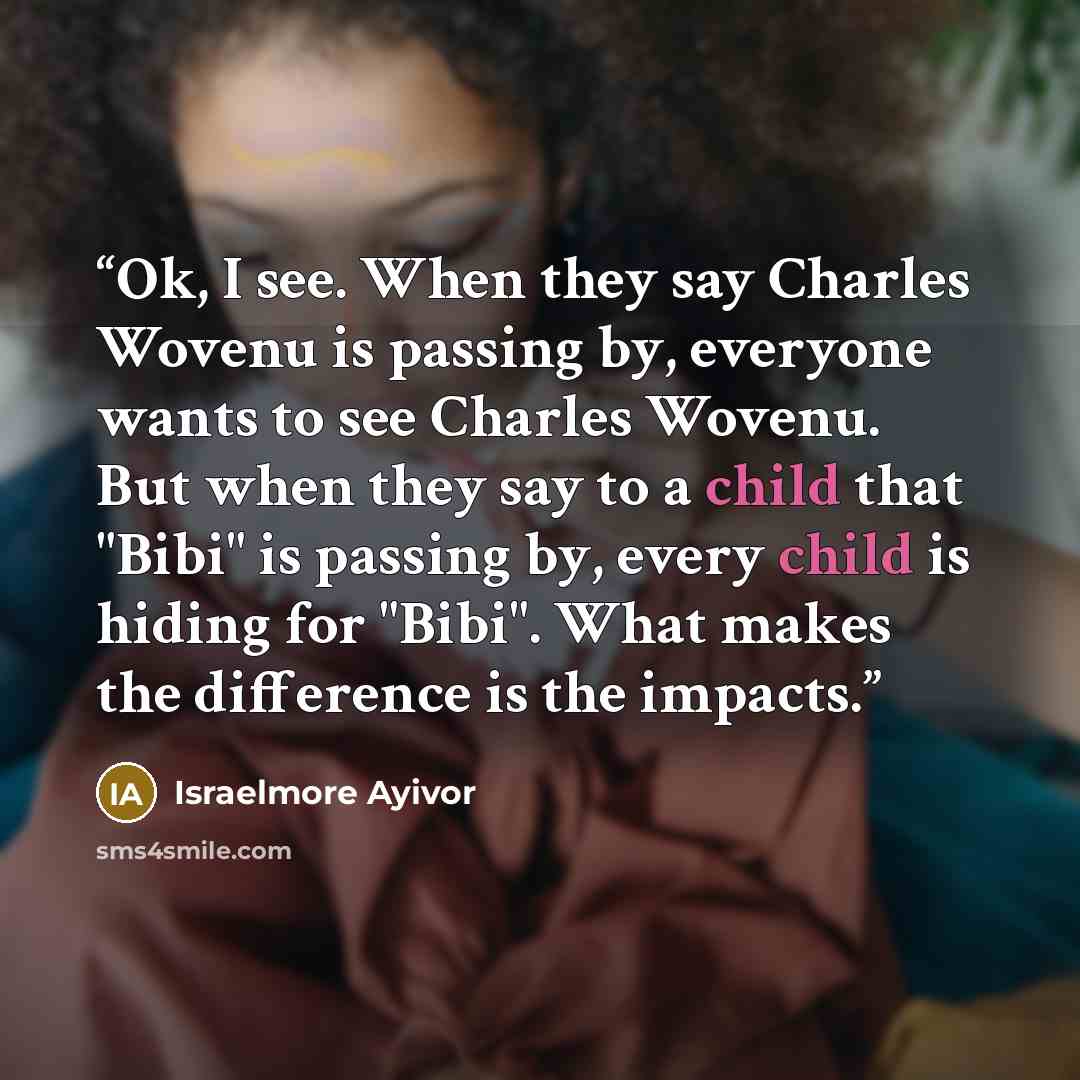 “Ok, I see. When they say Charles Wovenu is passing by, everyone wants to see Charles Wovenu. But when they say to a child that "Bibi" is passing by, every child is hiding for "Bibi". What makes the difference is the impacts.” quote by Israelmore Ayivor