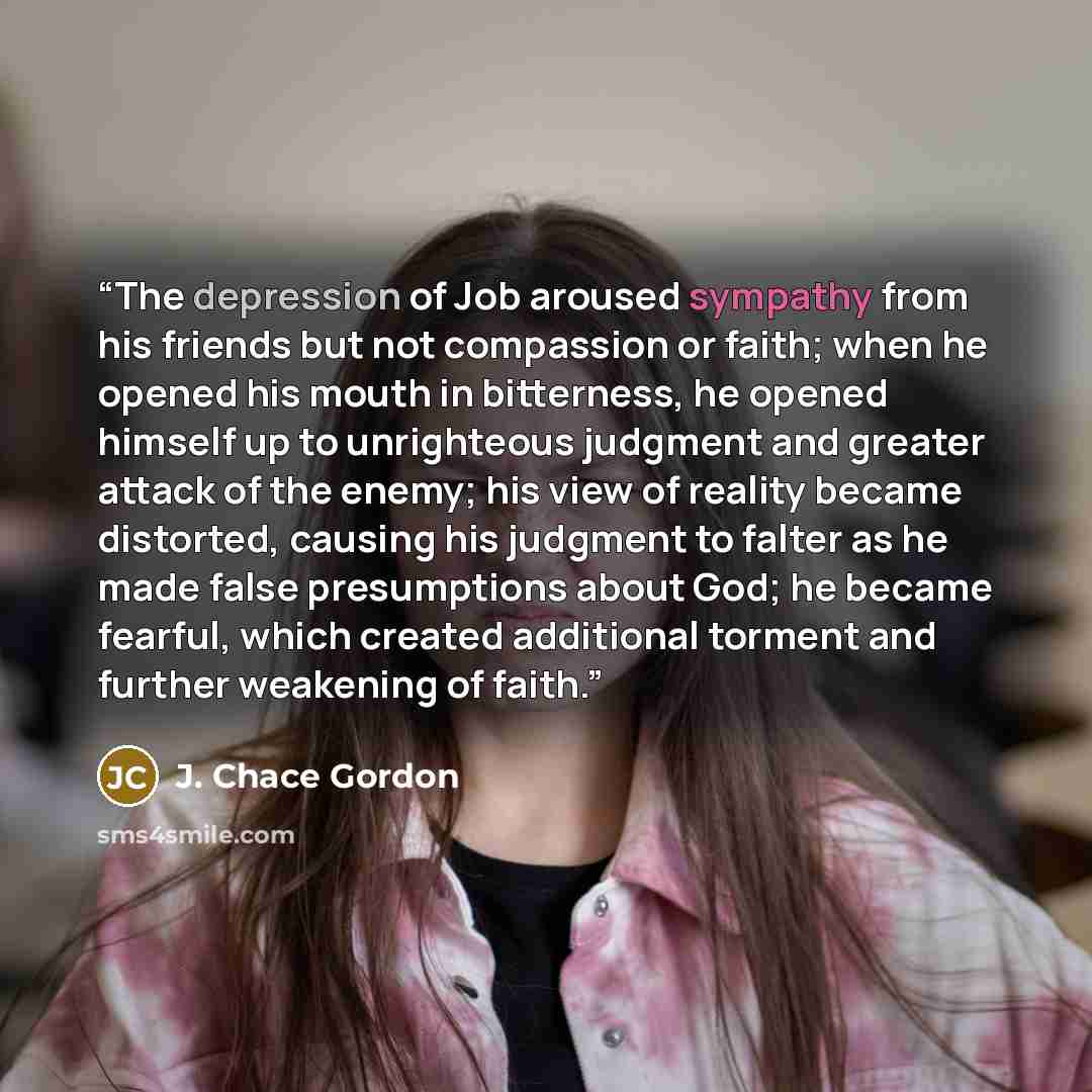 “The depression of Job aroused sympathy from his friends but not compassion or faith; when he opened his mouth in bitterness, he opened himself up to unrighteous judgment and greater attack of the enemy; his view of reality became distorted, causing his judgment to falter as he made false…” quote by J. Chace Gordon