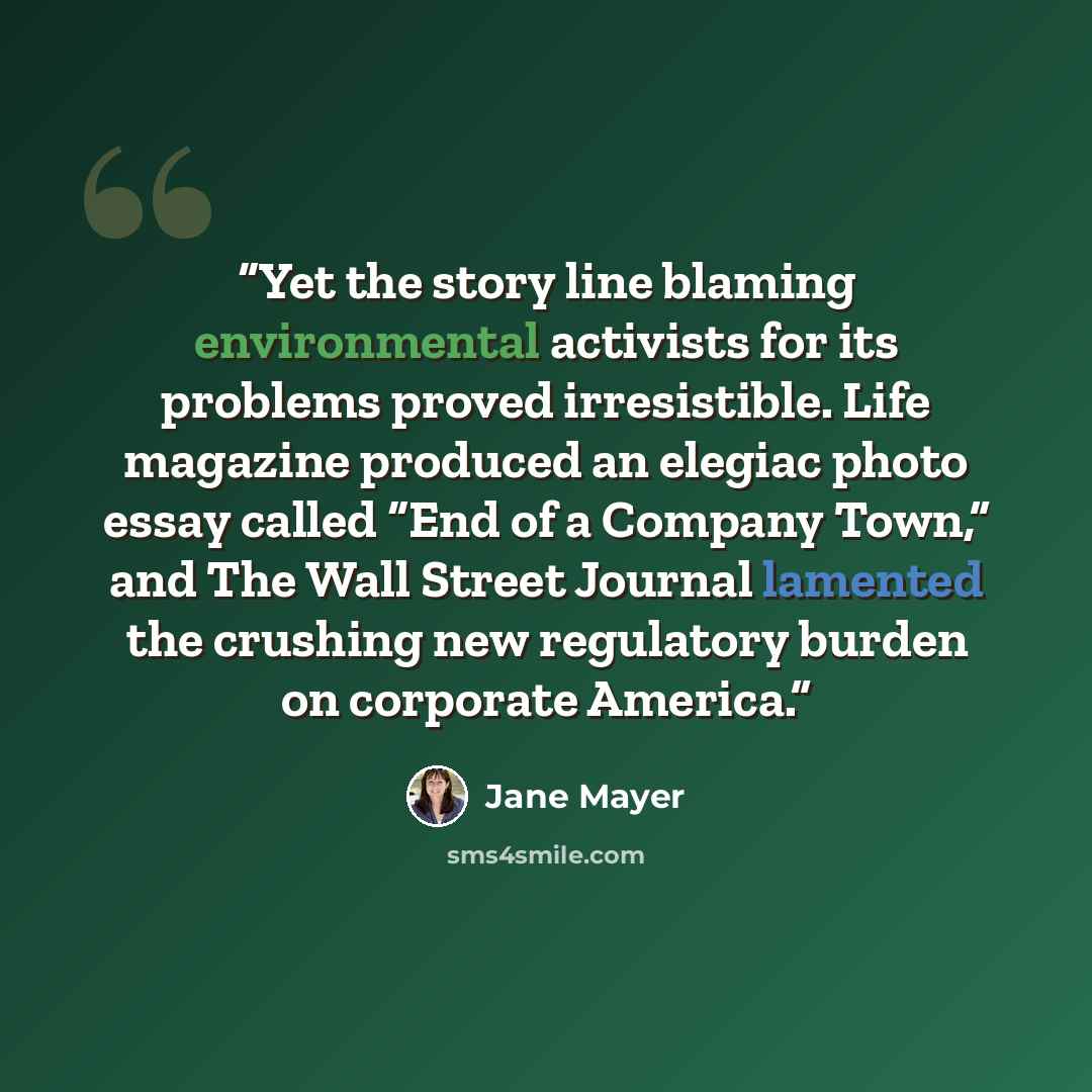 “Yet the story line blaming environmental activists for its problems proved irresistible. Life magazine produced an elegiac photo essay called “End of a Company Town,” and The Wall Street Journal lamented the crushing new regulatory burden on corporate America.” quote by Jane Mayer