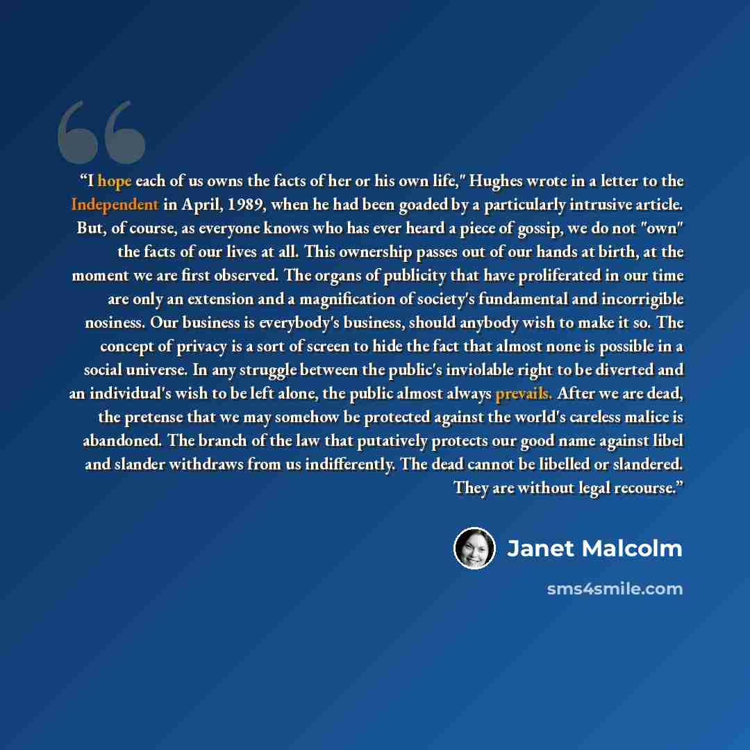 “I hope each of us owns the facts of her or his own life," Hughes wrote in a letter to the Independent in April, 1989, when he had been goaded by a particularly intrusive article. But, of course, as everyone knows who has ever heard a piece of gossip, we do not "own" the facts of our lives at all…” quote by Janet Malcolm