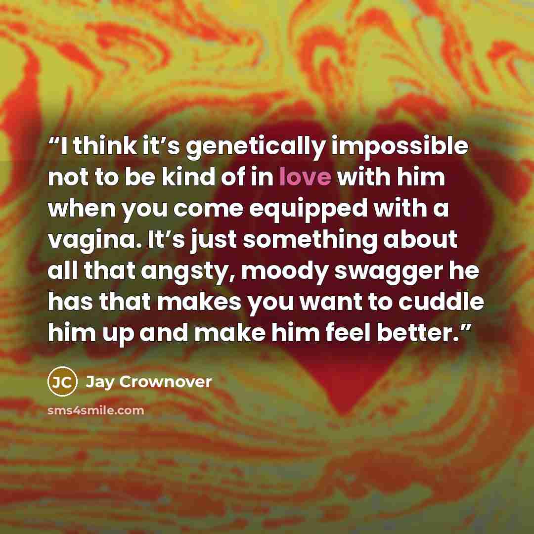 “I think it’s genetically impossible not to be kind of in love with him when you come equipped with a vagina. It’s just something about all that angsty, moody swagger he has that makes you want to cuddle him up and make him feel better.” quote by Jay Crownover