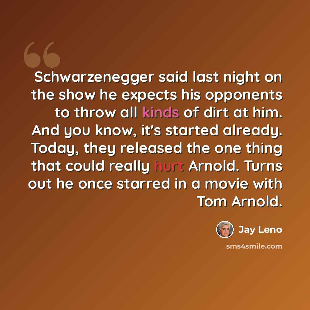 “Schwarzenegger said last night on the show he expects his opponents to throw all kinds of dirt at him. And you know, it's started already. Today, they released the one thing that could really hurt Arnold. Turns out he once starred in a movie with Tom Arnold.” quote by Jay Leno