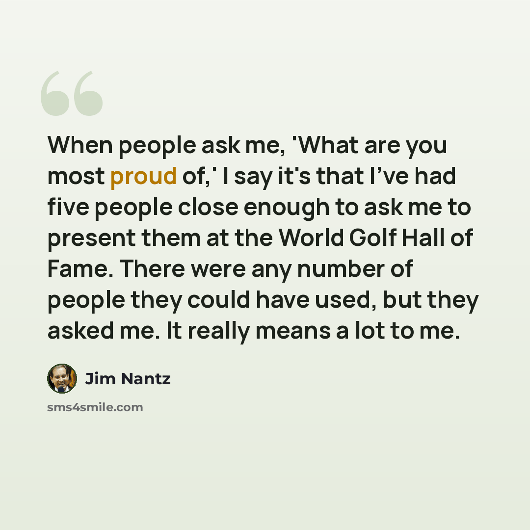 “When people ask me, 'What are you most proud of,' I say it's that I've had five people close enough to ask me to present them at the World Golf Hall of Fame. There were any number of people they could have used, but they asked me. It really means a lot to me.” quote by Jim Nantz