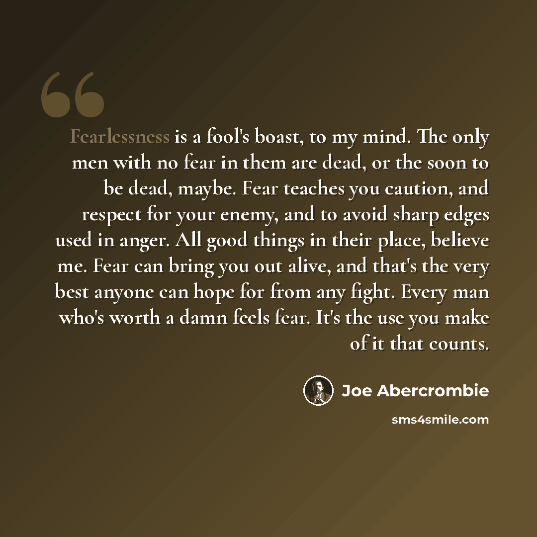 “Fearlessness is a fool's boast, to my mind. The only men with no fear in them are dead, or the soon to be dead, maybe. Fear teaches you caution, and respect for your enemy, and to avoid sharp edges used in anger. All good things in their place, believe me. Fear can bring you out alive, and that's…” quote by Joe Abercrombie