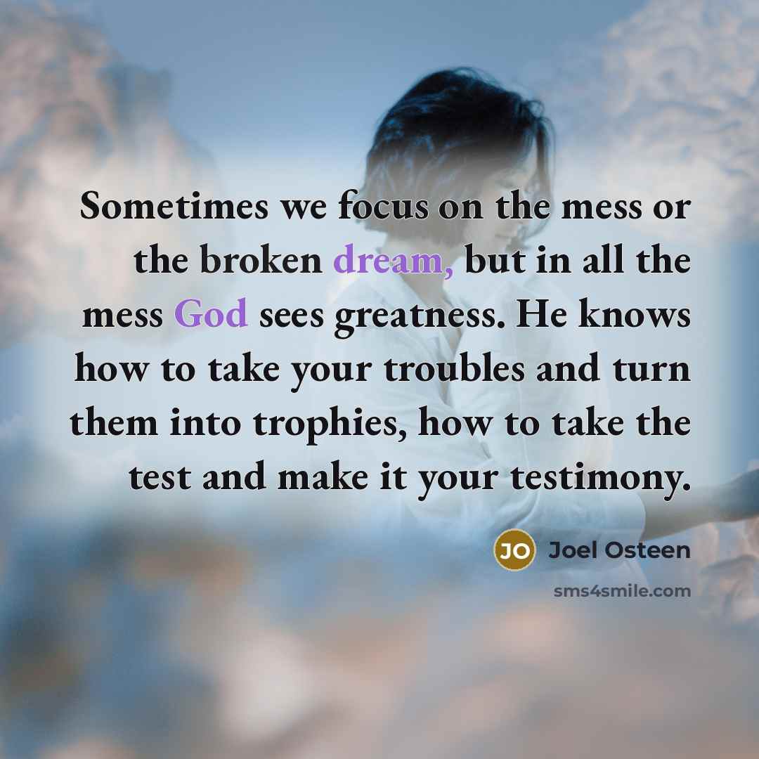 “Sometimes we focus on the mess or the broken dream, but in all the mess God sees greatness. He knows how to take your troubles and turn them into trophies, how to take the test and make it your testimony.” quote by Joel Osteen