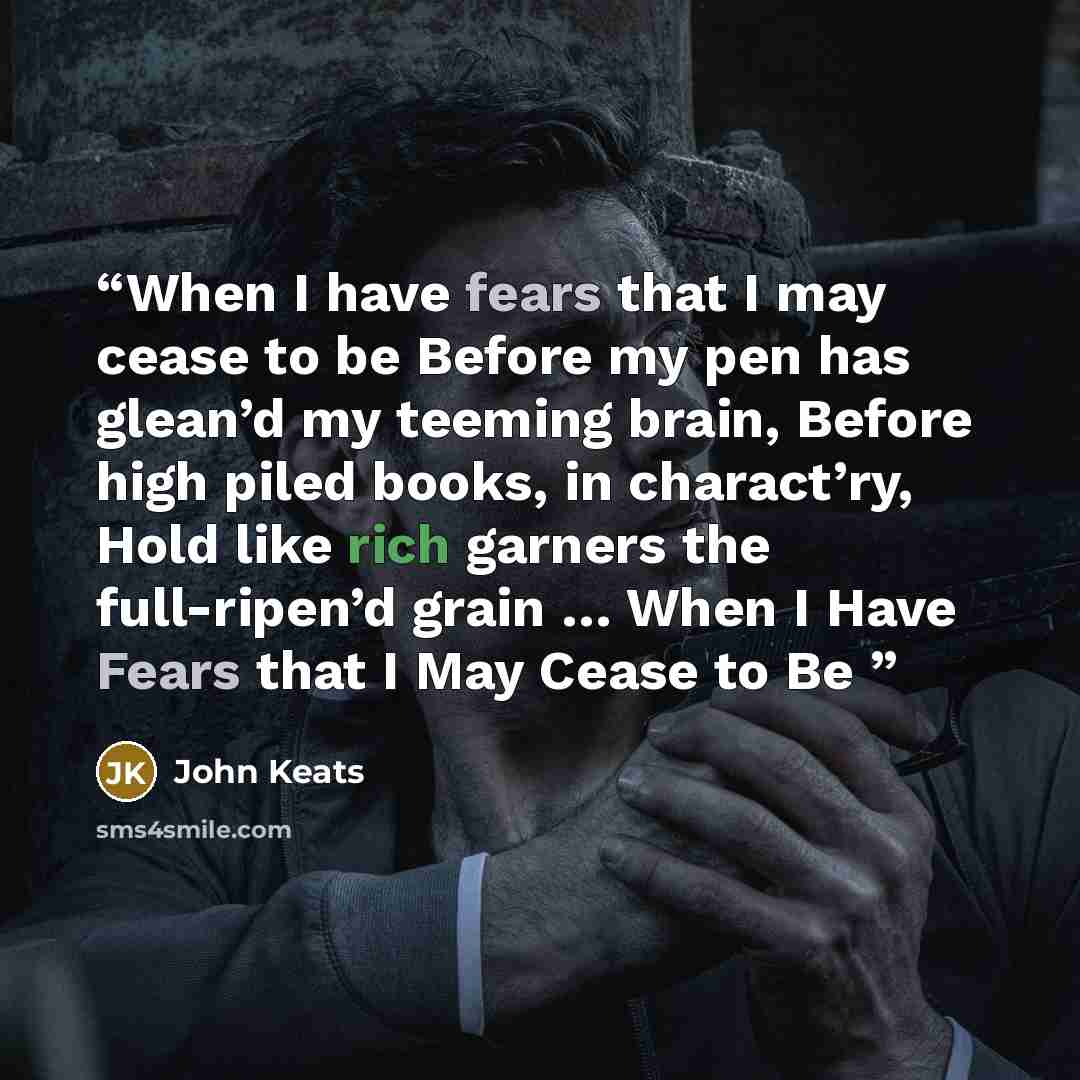 “When I have fears that I may cease to be Before my pen has glean’d my teeming brain, Before high piled books, in charact’ry, Hold like rich garners the full-ripen’d grain … When I Have Fears that I May Cease to Be” quote by John Keats
