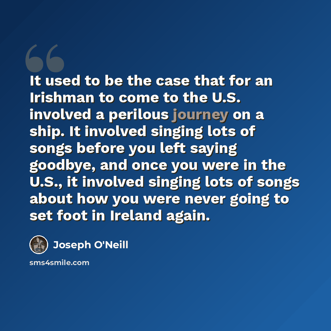 “It used to be the case that for an Irishman to come to the U.S. involved a perilous journey on a ship. It involved singing lots of songs before you left saying goodbye, and once you were in the U.S., it involved singing lots of songs about how you were never going to set foot in Ireland again.” quote by Joseph O'Neill