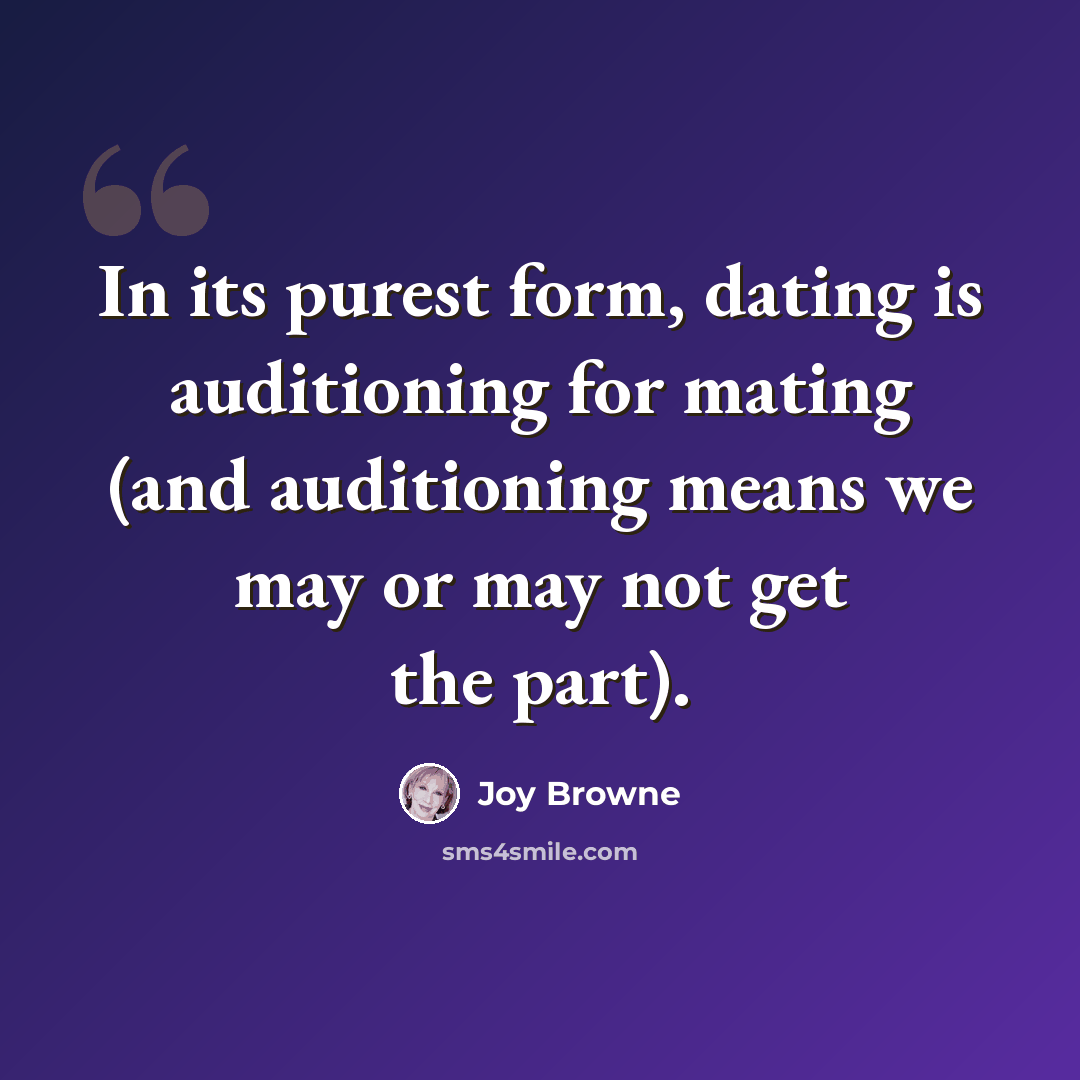“In its purest form, dating is auditioning for mating (and auditioning means we may or may not get the part).” quote by Joy Browne