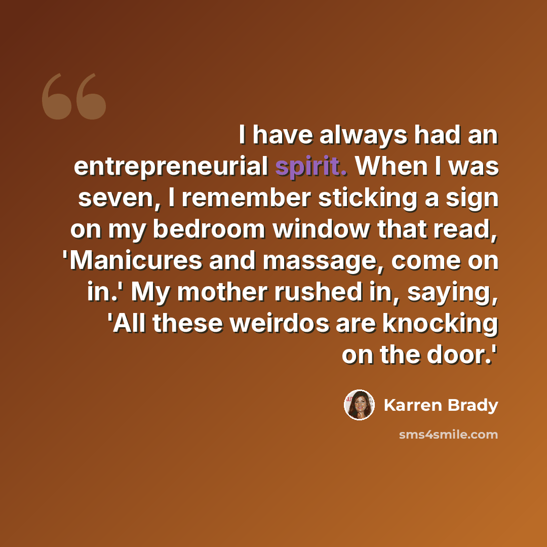 “I have always had an entrepreneurial spirit. When I was seven, I remember sticking a sign on my bedroom window that read, 'Manicures and massage, come on in.' My mother rushed in, saying, 'All these weirdos are knocking on the door.'” quote by Karren Brady